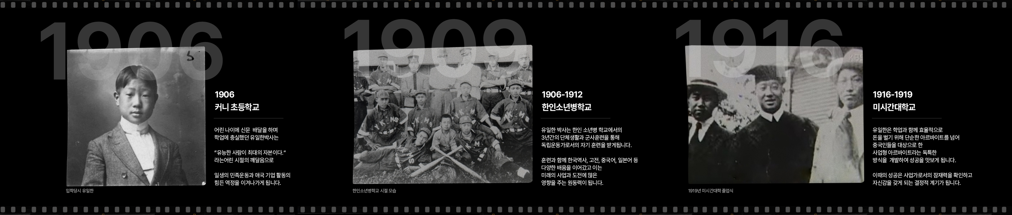 1906 커니 초등학교 - 어린 나이에 신문  배달을 하며 학업에 충실했던 유일한박사는 “유능한 사람이 최대의 자본이다.” 라는어린 시절의 깨달음으로 일생의 민족운동과 애국 기업 활동의 힘든 역정을 이겨나가게 됩니다. / 1906~1912 한인 소년병 학교 - 유일한 박사는 한인 소년병 학교에서의 3년간의 단체생활과 군사훈련을 통해 독립운동가로서의 자기 훈련을 받게됩니다. 훈련과 함께 한국역사, 고전, 중국어, 일본어 등 다양한 배움을 이어갔고 이는 미래의 사업과 도전에 많은 영향을 주는 원동력이 됩니다. / 1916~1919 미시간 대학교 - 유일한은 학업과 함께 효율적으로 돈을 벌기 위해 단순한 아르바이트를 넘어 중국인들을 대상으로 한 사업형 아르바이트라는 독특한 방식을 개발하여 성공을 맛보게 됩니다. 이때의 성공은 사업가로서의 잠재력을 확인하고 자신감을 갖게 되는 결정적 계기가 됩니다.